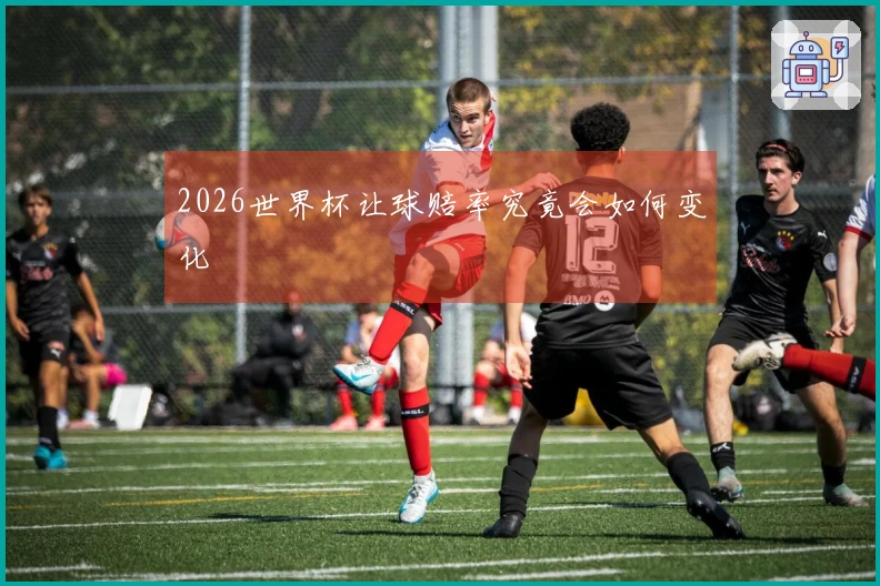 2026世界杯让球赔率究竟会如何变化